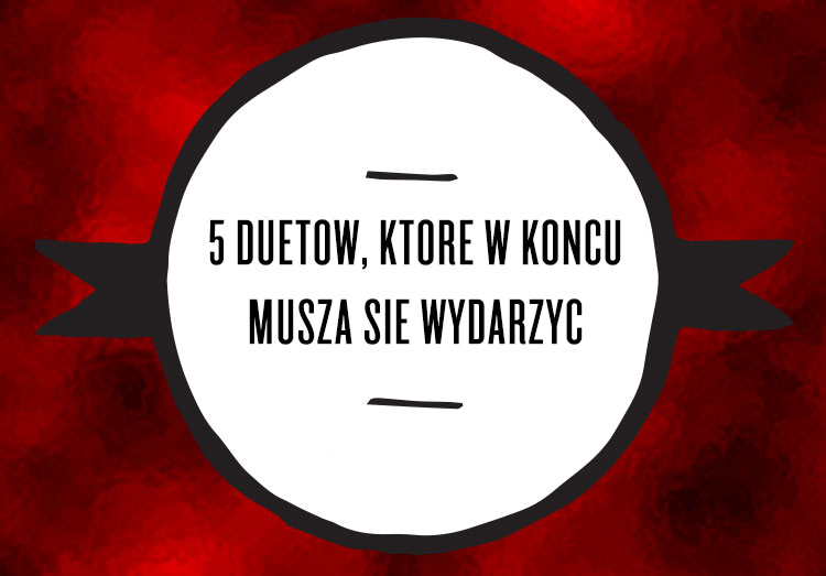5 duetów, które w końcu muszą się wydarzyć 5 duetów, które w końcu muszą się wydarzyć